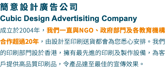 簡意設計廣告公司 Cubic Design Advertisiting Company 成立於2004年，我們一直與NGO、政府部門及各教育機構合作超過20年，由設計至印刷送貨都會為您悉心安排。我們的印刷部門設於香港，擁有最先進的印刷及製作設備，為客戶提供高品質印刷品，令產品達至最佳的宣傳效果。
